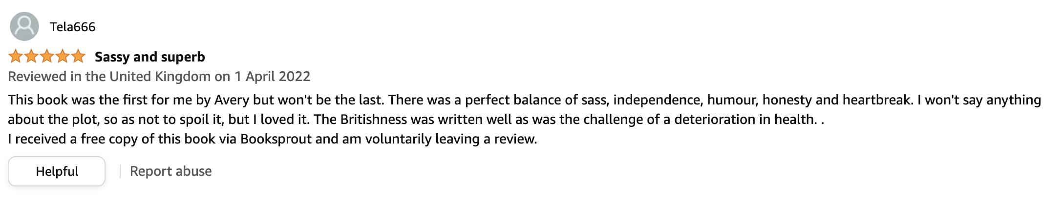 Review from UK: Sassy and superb! This book was the first for me by Avery but won't be the last. There was a perfect balance of sass, independence, humour, honesty and heartbreak. I won't say anything about the plot, so as not to spoil it, but I loved it. The Britishness was written well as was the challenge of a deterioration in health. . I received a free copy of this book via Booksprout and am voluntarily leaving a review.